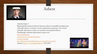 Asbest
Asbestin haitat ?
Rakennuksilla aiemmin yleisesti käytetty asbesti on haitallista hengitettynä.
Asbestille altistus voi johtaa vuosia myöhemmin sairauteen. Sen vuoksi
asbestille altistuneen vointia on seurattava terveydenhuollossa.
Tavallisimpia asbestin aiheuttamia tauteja ovat
asbestiplakkitauti,
asbestoosi eli asbestipölykeuhko,
keuhkosyöpä ja
mesoteliooma eli keuhkopussin tai vatsakalvon kasvain.
Ainesto: http://www.hengitysliitto.fi/ 20.5.2015
 