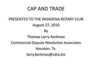 CAP AND TRADE
PRESENTED TO THE PASADENA ROTARY CLUB
            August 27, 2010
                   By
         Thomas Larry Korkmas
 Commercial Dispute Resolution Associates
              Houston, Tx.
        larry.korkmas@cdra.biz
 