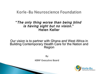 “The only thing worse than being blind
is having sight but no vision.”
Helen Keller
Our vision is to partner with Ghana and West Africa in
Building Contemporary Health Care for the Nation and
Region
By
KBNF Executive Board
 