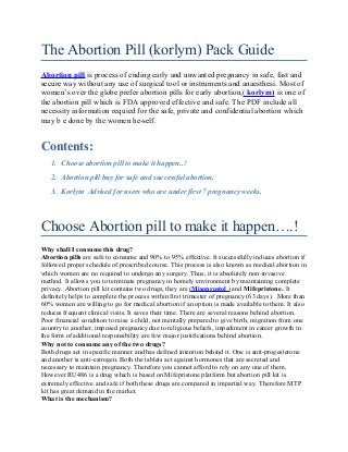 The Abortion Pill (korlym) Pack Guide
Abortion pill is process of ending early and unwanted pregnancy in safe, fast and
secure way without any use of surgical tool or instruments and anaesthesi. Most of
women’s over the globe prefer abortion pills for early abortion,( korlym) is one of
the abortion pill which is FDA approved effective and safe. The PDF include all
necessity information requied for the safe, private and confidential abortion which
may b e done by the women he-self.
Contents:
1. Choose abortion pill to make it happen..!
2. Abortion pill buy for safe and successful abortion.
3. Korlym Advised for users who are under first 7 pregnancy weeks.
Choose Abortion pill to make it happen….!
Why shall I consume this drug?
Abortion pills are safe to consume and 90% to 95% effective. It successfully induces abortion if
followed proper schedule of prescribed course. This process is also known as medical abortion in
which women are no required to undergo any surgery. Thus, it is absolutely non-invasive
method. It allows you to terminate pregnancy in homely environment by maintaining complete
privacy. Abortion pill kit contains two drugs, they are (Misoprostol ) and Mifepristone. It
definitely helps to complete the process within first trimester of pregnancy (63 days). More than
60% women are willing to go for medical abortion if an option is made available to them. It also
reduces frequent clinical visits. It saves their time. There are several reasons behind abortion.
Poor financial condition to raise a child, not mentally prepared to give birth, migration from one
country to another, imposed pregnancy due to religious beliefs, impediment in career growth in
the form of additional responsibility are few major justifications behind abortion.
Why not to consume any of the two drugs?
Both drugs act in specific manner and has defined intention behind it. One is anti-progesterone
and another is anti-estrogen. Both the tablets act against hormones that are secreted and
necessary to maintain pregnancy. Therefore you cannot afford to rely on any one of them.
However RU486 is a drug which is based on Mifepristone platform but abortion pill kit is
extremely effective and safe if both these drugs are compared in impartial way. Therefore MTP
kit has great demand in the market.
What is the mechanism?
 