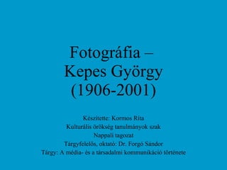 Fotográfia –  Kepes György (1906-2001) Készítette: Kormos Rita Kulturális örökség tanulmányok szak Nappali tagozat Tárgyfelelős, oktató: Dr. Forgó Sándor Tárgy: A média- és a társadalmi kommunikáció története 