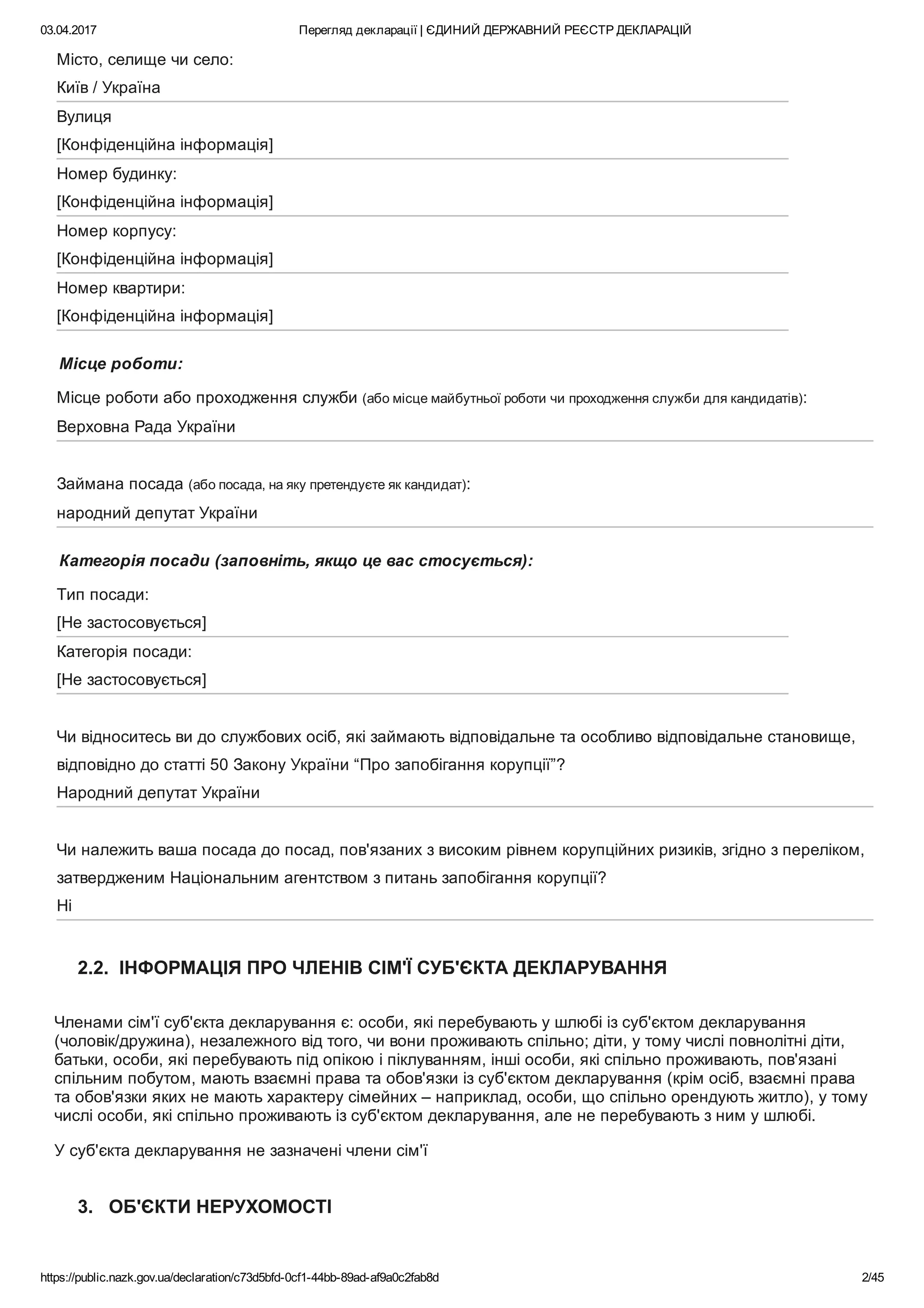 03.04.2017 Перегляд декларації | ЄДИНИЙ ДЕРЖАВНИЙ РЕЄСТР ДЕКЛАРАЦІЙ
https://public.nazk.gov.ua/declaration/c73d5bfd­0cf1­44bb­89ad­af9a0c2fab8d 2/45
Місто, селище чи село:  
Київ / Україна
Вулиця  
[Конфіденційна інформація]
Номер будинку:  
[Конфіденційна інформація]
Номер корпусу:  
[Конфіденційна інформація]
Номер квартири:  
[Конфіденційна інформація]
Місце роботи:
Місце роботи або проходження служби (або місце майбутньої роботи чи проходження служби для кандидатів):
Верховна Рада України
Займана посада (або посада, на яку претендуєте як кандидат):
народний депутат України
Категорія посади (заповніть, якщо це вас стосується):
Тип посади:  
[Не застосовується]
Категорія посади:  
[Не застосовується]
Чи відноситесь ви до службових осіб, які займають відповідальне та особливо відповідальне становище,
відповідно до статті 50 Закону України “Про запобігання корупції”?
Народний депутат України
Чи належить ваша посада до посад, пов'язаних з високим рівнем корупційних ризиків, згідно з переліком,
затвердженим Національним агентством з питань запобігання корупції?
Ні
2.2.  ІНФОРМАЦІЯ ПРО ЧЛЕНІВ СІМ'Ї СУБ'ЄКТА ДЕКЛАРУВАННЯ
Членами сім'ї суб'єкта декларування є: особи, які перебувають у шлюбі із суб'єктом декларування
(чоловік/дружина), незалежного від того, чи вони проживають спільно; діти, у тому числі повнолітні діти,
батьки, особи, які перебувають під опікою і піклуванням, інші особи, які спільно проживають, пов'язані
спільним побутом, мають взаємні права та обов'язки із суб'єктом декларування (крім осіб, взаємні права
та обов'язки яких не мають характеру сімейних – наприклад, особи, що спільно орендують житло), у тому
числі особи, які спільно проживають із суб'єктом декларування, але не перебувають з ним у шлюбі. 
У суб'єкта декларування не зазначені члени сім'ї
3.   ОБ'ЄКТИ НЕРУХОМОСТІ
 