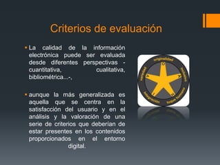 Criterios de evaluación
 La calidad de la información
electrónica puede ser evaluada
desde diferentes perspectivas -
cuantitativa, cualitativa,
bibliométrica...-,
 aunque la más generalizada es
aquella que se centra en la
satisfacción del usuario y en el
análisis y la valoración de una
serie de criterios que deberían de
estar presentes en los contenidos
proporcionados en el entorno
digital.
 