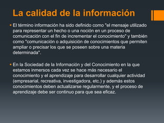La calidad de la información
 El término información ha sido definido como "el mensaje utilizado
para representar un hecho o una noción en un proceso de
comunicación con el fin de incrementar el conocimiento" y también
como "comunicación o adquisición de conocimientos que permiten
ampliar o precisar los que se poseen sobre una materia
determinada".
 En la Sociedad de la Información y del Conocimiento en la que
estamos inmersos cada vez se hace más necesario el
conocimiento y el aprendizaje para desarrollar cualquier actividad
(empresarial, recreativa, investigadora, etc.) y además estos
conocimientos deben actualizarse regularmente, y el proceso de
aprendizaje debe ser continuo para que sea eficaz.
 