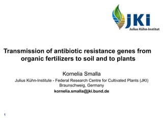 1
Transmission of antibiotic resistance genes from
organic fertilizers to soil and to plants
Kornelia Smalla
Julius Kühn-Institute - Federal Research Centre for Cultivated Plants (JKI)
Braunschweig, Germany
kornelia.smalla@jki.bund.de
 