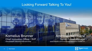 TeamViewer21
Looking Forward Talking To You!
Kornelius Brunner
Chief Innovation Officer / SVP
www.linkedin.com/in/korneliusbrunner
Andreas Haizmann
Senior Product Manager
www.linkedin.com/in/andreas-haizmann-70289b101