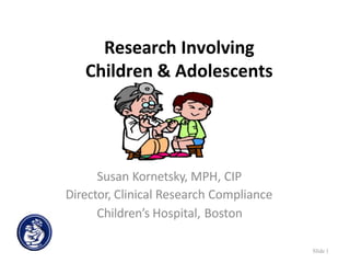 Research Involving
Children & Adolescents
Susan Kornetsky, MPH, CIP
Director, Clinical Research Compliance
Children’s Hospital, Boston
Slide 1
 