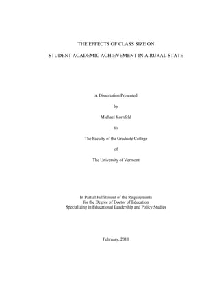 THE EFFECTS OF CLASS SIZE ON
STUDENT ACADEMIC ACHIEVEMENT IN A RURAL STATE
A Dissertation Presented
by
Michael Kornfeld
to
The Faculty of the Graduate College
of
The University of Vermont
In Partial Fulfillment of the Requirements
for the Degree of Doctor of Education
Specializing in Educational Leadership and Policy Studies
February, 2010
 