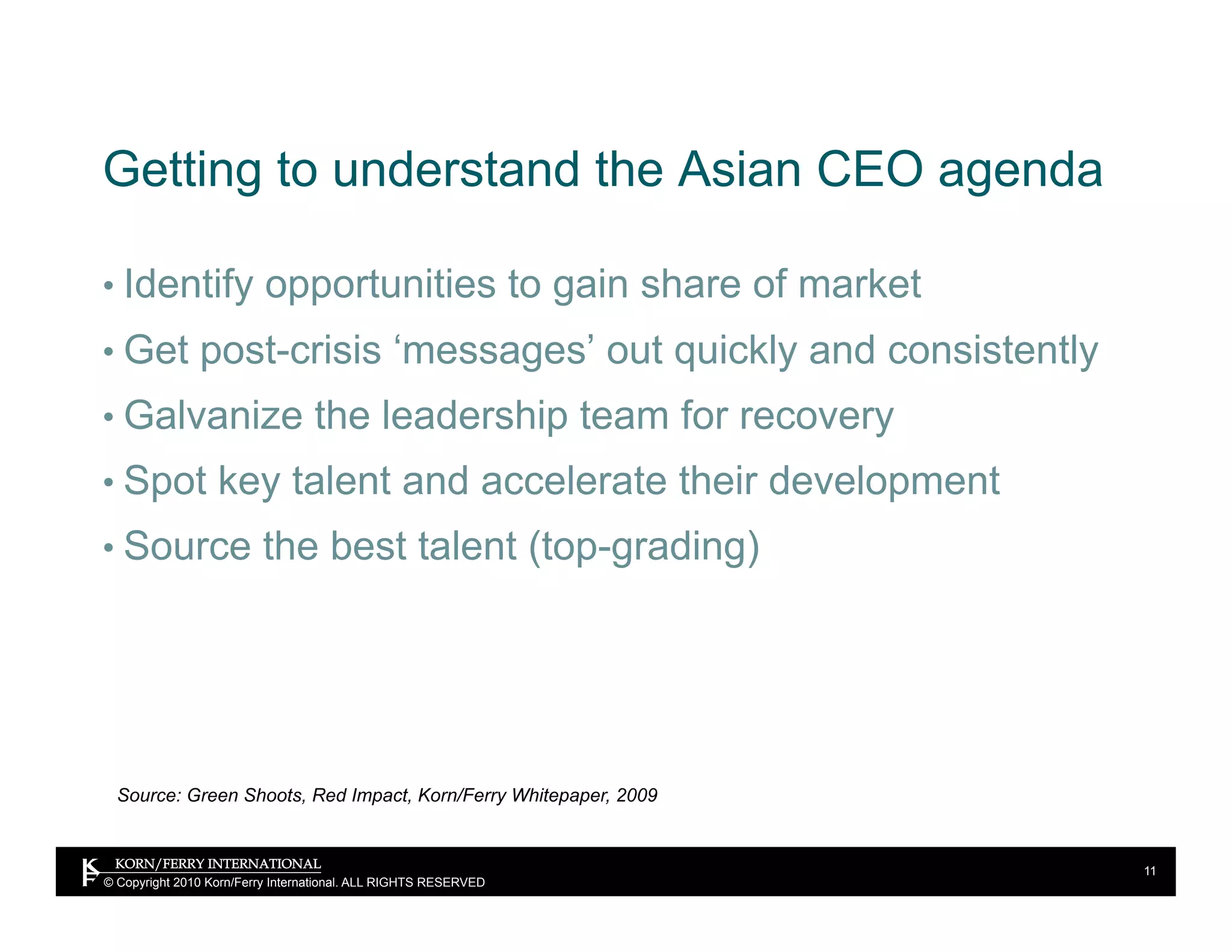 Getting to understand the Asian CEO agenda

•  Identify opportunities to gain share of market
•  Get post-crisis ‘messages’ out quickly and consistently
•  Galvanize the leadership team for recovery
•  Spot key talent and accelerate their development
•  Source the best talent (top-grading)




  Source: Green Shoots, Red Impact, Korn/Ferry Whitepaper, 2009


                                                                  11
© Copyright 2010 Korn/Ferry International. ALL RIGHTS RESERVED
 