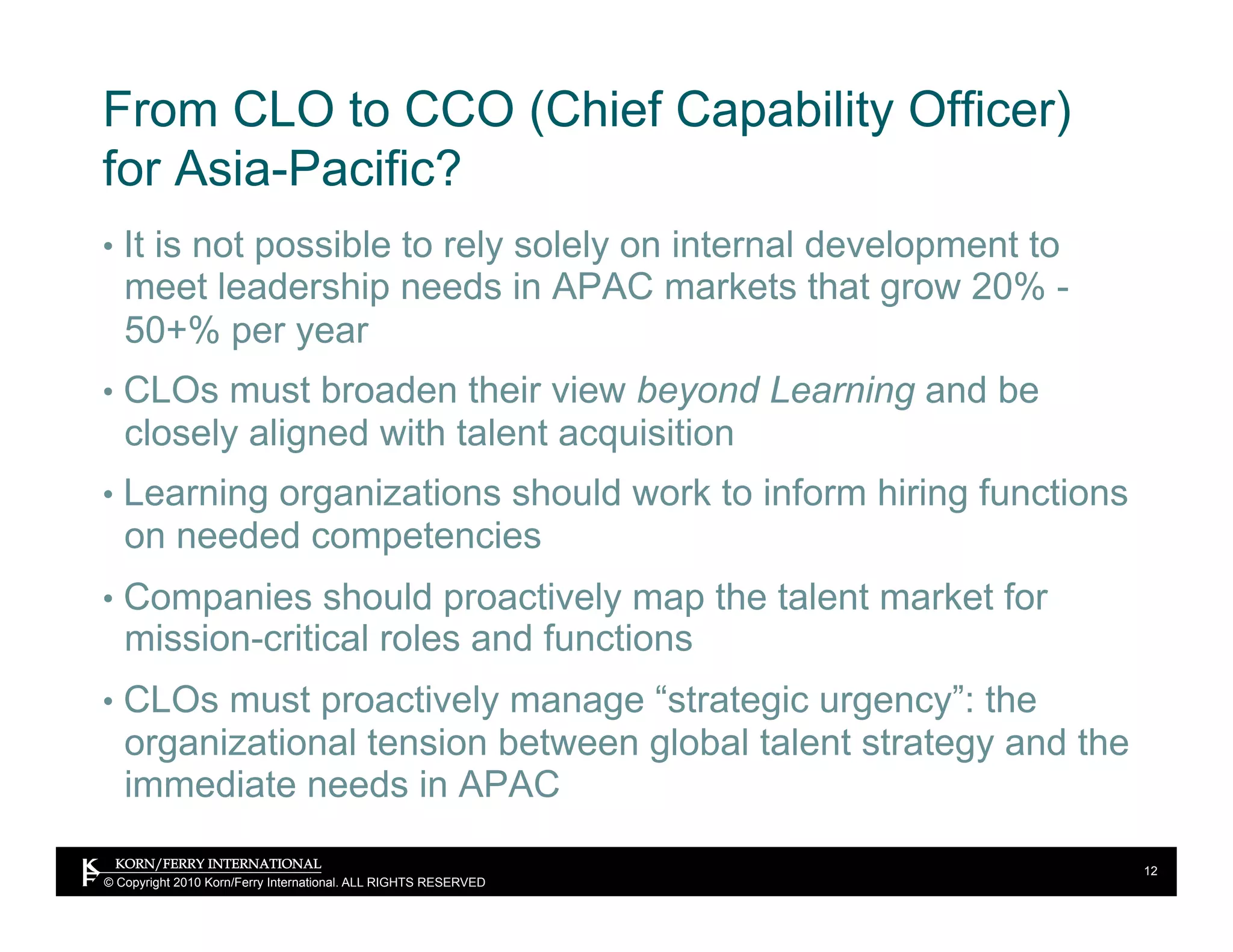 From CLO to CCO (Chief Capability Officer)
for Asia-Pacific?
•  It is not possible to rely solely on internal development to
   meet leadership needs in APAC markets that grow 20% -
   50+% per year
•  CLOs must broaden their view beyond Learning and be
   closely aligned with talent acquisition
•  Learning organizations should work to inform hiring functions
   on needed competencies
•  Companies should proactively map the talent market for
   mission-critical roles and functions
•  CLOs must proactively manage “strategic urgency”: the
   organizational tension between global talent strategy and the
   immediate needs in APAC

                                                                   12
© Copyright 2010 Korn/Ferry International. ALL RIGHTS RESERVED
 