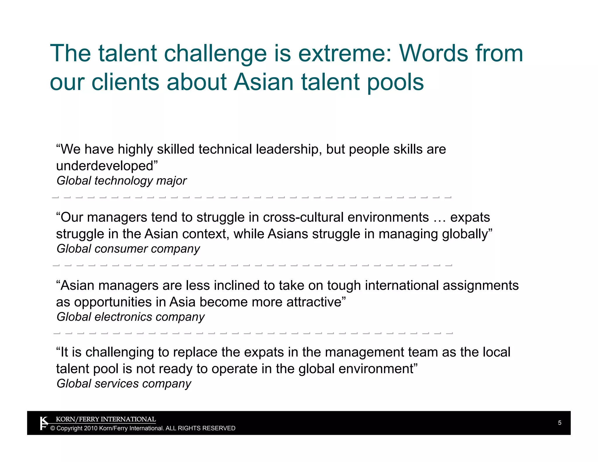 The talent challenge is extreme: Words from
our clients about Asian talent pools

 “We have highly skilled technical leadership, but people skills are
 underdeveloped”
 Global technology major


 “Our managers tend to struggle in cross-cultural environments … expats
 struggle in the Asian context, while Asians struggle in managing globally”
 Global consumer company


 “Asian managers are less inclined to take on tough international assignments
 as opportunities in Asia become more attractive”
 Global electronics company

 “It is challenging to replace the expats in the management team as the local
 talent pool is not ready to operate in the global environment”
 Global services company


                                                                                5
© Copyright 2010 Korn/Ferry International. ALL RIGHTS RESERVED
 