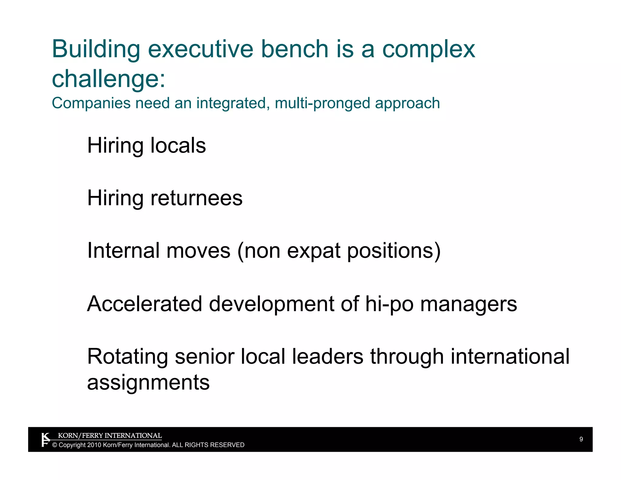 Building executive bench is a complex
challenge:
Companies need an integrated, multi-pronged approach

           Hiring locals

           Hiring returnees

           Internal moves (non expat positions)

           Accelerated development of hi-po managers

           Rotating senior local leaders through international
           assignments

                                                                 9
© Copyright 2010 Korn/Ferry International. ALL RIGHTS RESERVED
 