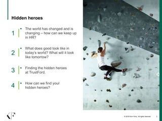 © 2016 Korn Ferry. All rights reserved 2
Hidden heroes
 The world has changed and is
changing – how can we keep up
in HR?
1
 What does good look like in
today’s world? What will it look
like tomorrow?
2
 Finding the hidden heroes
at TrustFord.3
 How can we find your
hidden heroes?4
 