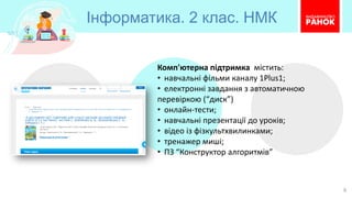 Інформатика. 2 клас. НМК
6
Комп'ютерна підтримка містить:
• навчальні фільми каналу 1Plus1;
• електронні завдання з автоматичною
перевіркою (“диск”)
• онлайн-тести;
• навчальні презентації до уроків;
• відео із фізкультхвилинками;
• тренажер миші;
• ПЗ “Конструктор алгоритмів”
 