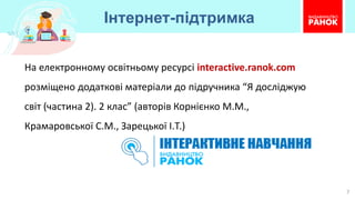 Інтернет-підтримка
7
На електронному освітньому ресурсі interactive.ranok.com
розміщено додаткові матеріали до підручника “Я досліджую
світ (частина 2). 2 клас” (авторів Корнієнко М.М.,
Крамаровської С.М., Зарецької І.Т.)
 