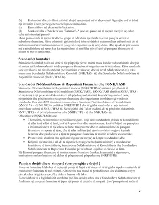 (b)     Hulumtimi dhe zhvillimi: a është drejtë ta trajtojmë atë si shpenzim? Nga njëra anë ai është
një investim i bërë për të gjeneruar të hyra të mëtejshme.
(c)     Kontabiliteti në ekonomi inflacioniste.
(d)     Marka të tilla si 'Snickers' ose 'Ëalkman'. A janë ato pasuri në të njëjtën mënyrë siç është
edhe një pirunierë pasuri?
Duke punuar mbi të njëjtat të dhëna, grupe të ndryshme njerëzish nxjerrin pasqyra vërtet të
ndryshme financiare. Nëse ushtrimi i gjykimit do të ishte tërësisht i pakontrolluar atëherë nuk do të
kishim mundësi të krahasonim kurrë pasqyrat e organizatave të ndryshme. Dhe kjo do të jetë akoma
më e rëndësishme në rastet kur ka manipulime të mirëfillta për të bërë që pasqyrat financiare të
duken sa më të këndshme.

Standardet kontabël
Standardet kontabël dolën në dritë si një përpjekje për të marrë masa kundër subjektivitetit, dhe për
të arritur një krahasueshmëri midis pasqyrave financiare të organizatave të ndryshme. Këto standarde
janë zhvilluar si në nivel kombëtar (në shumicën e vendeve) dhe në nivel ndërkombëtar. Ky tekst
merret me Standardet Ndërkombëtare Kontabël (SNK/IAS - të) dhe Standardet Ndërkombëtare të
Raportimit Financiar (SNRF/IFRS-të).

Standardet Ndërkombëtare të Raportimit Financiar dhe BSNK/IASB
Standardet Ndërkombëtare të Raportimit Financiar (SNRF/IFRS-të) nxirren prej Bordit të
Standardeve Ndërkombëtare të Kontabilitetit(BSNK/IASB). BSNK/IASB zhvillon SNRF/IFRS -
të nëpërmjet një procesi ndërkombëtar i cili përshin profesionistë kontabël nga mbarë bota,
përgatitësit dhe përdoruesit e pasqyrave financiare, dhe organizmat kombëtare që vendosin
standarde. Para vitit 2003 standardet nxirreshin si Standarde Ndërkombëtare të Kontabilitetit
(SNK/IAS - të). Në 2003 u publikua SNRF/IFRS 1 dhe të gjitha standardet e reja tashmë
emërohen tashmë si SNRF/IFRS-të. Në të gjithë këtë Tekst studimi, do të përdorim shkurtimin
SNRF/IFRS - të për të përmendur edhe SNRF/IFRS - të dhe SNK/IAS - të.
Objektivat e BSNK/IASB janë:
    • Themelimi, në interesin e të publikut të gjerë, i një sërë standardesh globale të kontabilitetit,
         të cilat kanë cilësi të lartë, janë të kuptueshme dhe sanksionuese, kanë të bëjnë me paraqitjen
         e informacioneve të një cilësie të lartë, transparente dhe të krahasueshme në pasqyrat
         financiare e raporte të tjera, dhe të cilat i ndihmojnë pjesëmarrësit e tregjeve kapitale
         botërore dhe përdoruesit e tjerë të pasqyrave financiare të marrin vendime ekonomike;
    • Promovimi i zbatimit dhe aplikimit rigoroz (të rreptë) të këtyre standardeve; dhe
    • Krijimi i një mjedisi, i cili do të sigurojë konvergjencën (harmonizimin) e standardeve
         kombëtare të kontabilitetit, Standardeve Ndërkombëtare të Kontabilitetit dhe Standardeve
         Ndërkombëtare të Raportimit Financiar për të ofruar zgjidhje të cilësisë së lartë.
Në Kosovë pasqyrat financiare të institucioneve financiare (bankat, kompanitë e sigurimeve,
institucionet mikrofinaciare etj) duhet të përgatiten në përputhje me SNRF/IFRS.

Pamja e drejtë dhe e sinqertë (ose paraqitja e drejtë )
Pasqyrat financiare kërkohet të japin një pamje të drejtë e të sinqertë në të gjitha aspektet materiale të
rezultateve financiare të një entiteti. Këto terma nuk mund të përkufizohen dhe ekzistenca e tyre
përcaktohet në gjykata specifike duke u bazuar mbi fakte.
Është kërkesë si e legjislacionit kombëtar (në disa vende) ashtu dhe e Standardeve Ndërkombëtare të
Auditimit që pasqyrat financiare të japin një pamje të drejtë e të sinqertë (ose 'paraqesin në mënyrë


                                                                                                        2 
 
 