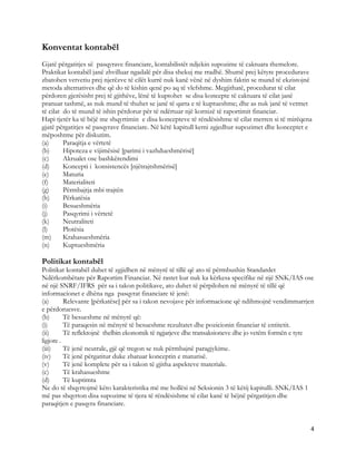 Konventat kontabël
Gjatë përgatitjes së pasqyrave financiare, kontabilistët ndjekin supozime të caktuara themelore.
Praktikat kontabël janë zhvilluar ngadalë për disa shekuj me rradhë. Shumë prej këtyre procedurave
zbatohen vetvetiu prej njerëzve të cilët kurrë nuk kanë vënë në dyshim faktin se mund të ekzistojnë
metoda alternatives dhe që do të kishin qenë po aq të vlefshme. Megjithatë, procedurat të cilat
përdoren gjerësisht prej të gjithëve, lënë të kuptohet se disa koncepte të caktuara të cilat janë
pranuar tashmë, as nuk mund të thuhet se janë të qarta e të kuptueshme; dhe as nuk janë të vetmet
të cilat do të mund të ishin përdorur për të ndërtuar një kornizë të raportimit financiar.
Hapi tjetër ka të bëjë me shqyrtimin e disa koncepteve të rëndësishme të cilat merren si të mirëqena
gjatë përgatitjes së pasqyrave financiare. Në këtë kapitull kemi zgjedhur supozimet dhe konceptet e
mëposhtme për diskutim.
(a)      Paraqitja e vërtetë
(b)      Hipoteza e vijimësisë [parimi i vazhdueshmërisë]
(c)      Akrualet ose bashkërendimi
(d)      Koncepti i konsistencës [njëtrajtshmërisë]
(e)      Maturia
(f)      Materialiteti
(g)      Përmbajtja mbi trajtën
(h)      Përkatësia
(i)      Besueshmëria
(j)      Pasqyrimi i vërtetë
(k)      Neutraliteti
(l)      Plotësia
(m)      Krahasueshmëria
(n)      Kuptueshmëria

Politikat kontabël
Politikat kontabël duhet të zgjidhen në mënyrë të tillë që ato të përmbushin Standardet
Ndërkombëtare për Raportim Financiar. Në rastet kur nuk ka kërkesa specifike në një SNK/IAS ose
në një SNRF/IFRS për sa i takon politikave, ato duhet të përpilohen në mënyrë të tillë që
informacionet e dhëna nga pasqyrat financiare të jenë:
(a)       Relevante [përkatëse] për sa i takon nevojave për informacione që ndihmojnë vendimmarrjen
e përdoruesve.
(b)       Të besueshme në mënyrë që:
(i)       Të paraqesin në mënyrë të besueshme rezultatet dhe pozicionin financiar të entitetit.
(ii)      Të reflektojnë thelbin ekonomik të ngjarjeve dhe transaksioneve dhe jo vetëm formën e tyre
ligjore .
(iii)     Të jenë neutrale, gjë që tregon se nuk përmbajnë paragjykime.
(iv)      Të jenë përgatitur duke zbatuar konceptin e maturisë.
(v)       Të jenë komplete për sa i takon të gjitha aspekteve materiale.
(c)       Të krahasueshme
(d)       Të kuptimta
Ne do të shqyrtojmë këto karakteristika më me hollësi në Seksionin 3 të këtij kapitulli. SNK/IAS 1
më pas shqyrton disa supozime të tjera të rëndësishme të cilat kanë të bëjnë përgatitjen dhe
paraqitjen e pasqyra financiare.


                                                                                                   4 
 
 