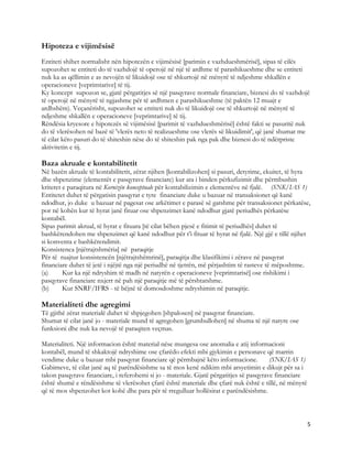 Hipoteza e vijimësisë
Entiteti shihet normalisht nën hipotezën e vijimësisë [parimin e vazhdueshmërisë], sipas të cilës
supozohet se entiteti do të vazhdojë të operojë në një të ardhme të parashikueshme dhe se entiteti
nuk ka as qëllimin e as nevojën të likuidojë ose të shkurtojë në mënyrë të ndjeshme shkallën e
operacioneve [veprimtarive] të tij.
Ky koncept supozon se, gjatë përgatitjes së një pasqyrave normale financiare, biznesi do të vazhdojë
të operojë në mënyrë të ngjashme për të ardhmen e parashikueshme (të paktën 12 muajt e
ardhshëm). Veçanërisht, supozohet se entiteti nuk do të likuidojë ose të shkurtojë në mënyrë të
ndjeshme shkallën e operacioneve [veprimtarive] të tij.
Rëndësia kryesore e hipotezës së vijimësisë [parimit të vazhdueshmërisë] është fakti se pasuritë nuk
do të vlerësohen në bazë të 'vlerës neto të realizueshme ose vlerës së likuidimit', që janë shumat me
të cilat këto pasuri do të shiteshin nëse do të shiteshin pak nga pak dhe biznesi do të ndërpriste
aktivitetin e tij.

Baza akruale e kontabilitetit
Në bazën akruale të kontabilitetit, zërat njihen [kontabilizohen] si pasuri, detyrime, ekuitet, të hyra
dhe shpenzime (elementët e pasqyrave financiare) kur ata i binden përkufizimit dhe përmbushin
kriteret e paraqitura në Kornizën konceptuale për kontabilizimin e elementëve në fjalë. (SNK/IAS 1)
Entitetet duhet të përgatisin pasqyrat e tyre financiare duke u bazuar në transaksionet që kanë
ndodhur, jo duke u bazuar në pagesat ose arkëtimet e parasë së gatshme për transaksionet përkatëse,
por në kohën kur të hyrat janë fituar ose shpenzimet kanë ndodhur gjatë periudhës përkatëse
kontabël.
Sipas parimit akrual, të hyrat e fituara [të cilat bëhen pjesë e fitimit të periudhës] duhet të
bashkërendohen me shpenzimet që kanë ndodhur për t’i fituar të hyrat në fjalë. Një gjë e tillë njihet
si konventa e bashkërendimit.
Konsistenca [njëtrajtshmëria] në paraqitje
Për të ruajtur konsistencën [njëtrajtshëmrinë], paraqitja dhe klasifikimi i zërave në pasqyrat
financiare duhet të jetë i njëjtë nga një periudhë në tjetrën, më përjashtim të rasteve të mëposhtme.
(a)      Kur ka një ndryshim të madh në natyrën e operacioneve [veprimtarisë] ose rishikimi i
pasqyrave financiare nxjerr në pah një paraqitje më të përshtatshme.
(b)      Kur SNRF/IFRS - të bëjnë të domosdoshme ndryshimin në paraqitje.

Materialiteti dhe agregimi
Të gjithë zërat materialë duhet të shpjegohen [shpalosen] në pasqyrat financiare.
Shumat të cilat janë jo - materiale mund të agregohen [grumbullohen] në shuma të një natyre ose
funksioni dhe nuk ka nevojë të paraqiten veçmas.

Materialiteti. Një informacion është material nëse mungesa ose anomalia e atij informacioni
kontabël, mund të shkaktojë ndryshime ose çfarëdo efekti mbi gjykimin e personave që marrin
vendime duke u bazuar mbi pasqyrat financiare që përmbajnë këto informacione.            (SNK/IAS 1)
Gabimeve, të cilat janë aq të parëndësishme sa të mos kenë ndikim mbi arsyetimin e dikujt për sa i
takon pasqyrave financiare, i referohemi si jo - materiale. Gjatë përgatitjes së pasqyrave financiare
është shumë e rëndësishme të vlerësohet çfarë është materiale dhe çfarë nuk është e tillë, në mënyrë
që të mos shpenzohet kot kohë dhe para për të rregulluar hollësirat e parëndësishme.



                                                                                                        5 
 
 