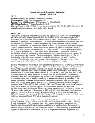 Purdue University Formulary Evaluation
                                Incivek® (telaprevir)
TITLE:
Generic Name (Trade Name®): 1 Telaprevir (Incivek®)
Manufacturer: 1 Vertex Pharmaceuticals, Inc.
Dosage Form (NDC Number):2 375-mg tablet (511670-100-01)
AHFS Classification:3 Protease Inhibitor: 8:18.40
Storage: 1 Keep at 25ºC (77ºF) with excursions permitted to 15-30ºC (59-86ºF). Use within 28
days after opening package. Keep bottle tightly closed.


SUMMARY:
Telaprevir is a protease inhibitor that prevents the replication of HCV. 2,3 By preventing the
HCV NS3/4A serine protease, proteins that are encoded by the virus necessary for HCV
replication are unable to be cleaved into their mature forms. 2 Telaprevir is indicated for the
treatment of genotype 1 chronic hepatitis C in adults with compensated liver disease who have
not received prior treatment or have been previously treated only with interferon-based
therapy. Telaprevir is only indicated for use as an adjunct to PegIntron® (peginterferon-alpha
2b) and Rebetol® (ribavirin) combination therapy and should never be prescribed alone. 1,2,4
Current formulary agents for the treatment of chronic hepatitis C include peginterferon-alpha
2b for use as a single agent or as a dual therapy with ribavirin. Peginterferon-ribavirin
combination therapy is indicated for use in patients over 3 years old with chronic hepatitis C
and compensated liver disease. 5 Peginterferon-alpha 2b limits the replication of HCV by
inducing the antiviral immune response through the activation of the type 1 interferon
receptor.5 Ribavirin acts as a purine analog that has direct antiviral activity; however, the
overall mechanism of combination therapy is not completely understood. 6

Several clinical studies have shown an increased virological response to telaprevir combination
therapy compared to peginterferon-alpha 2b and ribavirin dual therapy alone. In one clinical
study, 1088 previously untreated subjects were divided into groups receiving telaprevir
combination treatment for 12 weeks, 8 weeks, and an active control using dual therapy only.
Undetectable HCV RNA levels were observed in 75% (p<0.001), 69% (p<0.001), and 44% of
subjects respectively, when measured 24 weeks after the last treatment. 7 Another study
divided subjects who had been previously treated for HCV into groups receiving telaprevir
combination therapy for 12 weeks followed by 12 weeks of dual therapy, telaprevir for 24
weeks followed by 24 weeks of dual therapy, telaprevir for 24 weeks, and a control group
using dual therapy for 48 weeks. The amount of patients achieving a sustained virologic
response was 53% (p<0.001), 54% (p<0.001), 54% (p=0.02), and 14% respectively. 8 Another
study demonstrated the effect of telaprevir on patients who relapsed with previous
peginterferon-ribavirin treatments. Patients who were given telaprevir combination therapy for
12 weeks had a sustained viral response in 83% (p<0.001), and patients with peginterferon-
ribavirin treatment for 4 weeks before 12 weeks of telaprevir combination therapy achieved
88% with a sustained response (p<0.001). Comparatively, the patients in the control who were
not given telaprevir showed 24% with a sustained response. 9

The most commonly reported side effects associated with the use of telaprevir were pruritis
(56%), rash (56%), fatigue (56%), anemia (36%), nausea (39%), diarrhea (26%), vomiting
(13%), hemorrhoids (12%), anorectal pain (11%), altered taste (10%), and pruritis (6%).
Several serious side effects were reported as severe skin hypersensitivity reactions (<1%),
Stevens-Johnson syndrome (<1%), and severe anemia. 1,2,4 The tolerability of these effects
appears to be somewhat questionable, as 14% of subjects discontinued telaprevir due to


                                                                                               1
 