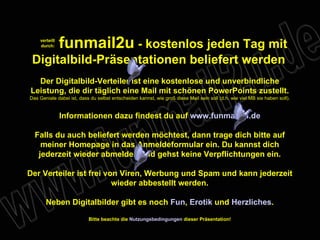verteilt durch: funmail2u  - kostenlos jeden Tag mit Digitalbild-Präsentationen beliefert werden   Der Digitalbild-Verteiler ist eine kostenlose und unverbindliche Leistung, die dir täglich eine Mail mit schönen PowerPoints zustellt. Das Geniale dabei ist, dass du selbst entscheiden kannst, wie groß diese Mail sein soll (d.h. wie viel MB sie haben soll). Informationen dazu findest du auf  www.funmail2u.de Falls du auch beliefert werden möchtest, dann trage dich bitte auf meiner Homepage in das Anmeldeformular ein. Du kannst dich jederzeit wieder abmelden und gehst keine Verpflichtungen ein. Der Verteiler ist frei von Viren, Werbung und Spam und kann jederzeit wieder abbestellt werden. Neben Digitalbilder gibt es noch  Fun ,   Erotik  und  Herzliches . Bitte beachte die  Nutzungsbedingungen  dieser Präsentation! 
