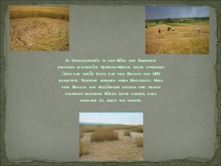 In Chruszczobród in der Nähe von Z   awiercie
erschien mysteriöse Getreide-Kreise. Leute sprachen
  über das große Licht, das den Besuch des UFO
begleitete. Telefone verloren ihren Einschluss. Nach
  dem Besuch von A ändern bleiben drei neben
                     usl
    einander gelegene Räder. Leute sagten, dass
            niemand es allein tun konnte.
 