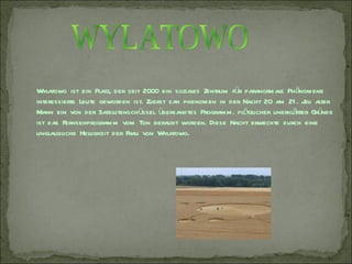Wylatowo ist ein Platz, der seit 2000 ein soziales Zentrum für paranormale Phänomene
interessierte Leute geworden ist. Zuerst sah phenomen in der Nacht 20 am 21 . J alter
                                                                                uli
Mann ein von der Satellitenschüssel übersandtes Programm. plötzlicher unerklärter Gründe
ist das Fernsehprogramm vom Ton beraubt worden. Diese Nacht erweckte durch eine
unglaubliche Helligkeit der Frau von Wylatowo.
 
