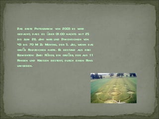 Das erste Piktogramm von 2003 es wird
gedacht, dass es über 01 :00 nachts mit 25
bis zum 26. J war und Dimensionen von
              uni
43 bis 70 M Zu Montag, der 5. J wenn das
                                 uli,
große Feldzeichen hatte. Es bestand aus drei
Elementen: Zwei Räder, ein großer, der aus 1 1
Ringen und Kreisen besteht, durch einen Ring
umgeben.
 