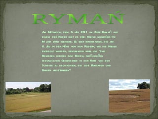 A Mittwoch, dem 6. J 201 1 im Dorf Rymań auf
 m                    uli
einem der Felder gibt es drei Kreise ungefähr 1 0
M und zwei kleinere. Es gibt Information, die am
6. J in der Nähe von den Feldern, wo die Kreise
    uli
entdeckt wurden, gekommen war, um "das
Bewegen niedrig zum Boden, groß-großen
metallischen Gegenstand in der Form von der
Scheibe zu beobachten, die j Radiation und
                            ede
Balken ausstrahlen".
 