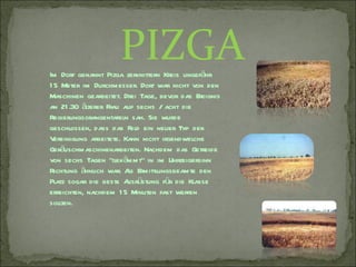 PIZGA
Im Dorf genannt Pizga zerknittern Kreis ungefähr
1 5 Meter im Durchmesser. Dort war nicht von den
Maschinen gearbeitet. Drei Tage, bevor das Ereignis
an 21 .30 älterer Frau auf sechs / acht die
Regierungsorangentafeln sah. Sie wurde
geschlossen, dass das Feld ein neuer Typ der
V ereinigung arbeitete. Kann nicht irgendwelche
Geräuschmaschinenarbeiten. Nachdem das Getreide
von sechs Tagen "gekämmt" in im Uhrzeigersinn
Richtung ähnlich war. A Ermittlungsbeamte den
                         ls
Platz sogar die beste A üstung für die Klasse
                         usr
erreichten, nachdem 1 5 Minuten fast werfen
sollten.
 