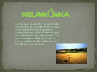 KIELA Ó
          NK WKA
Der Juli 2000 in Kielankówka in der Nähe
von Rzeszów im Getreide offenbarte, dass
eine komplizierte Zahl eines großen
zusammensetzte und drei kleinere Kreise
mit holl einander verbunden wurden. Das
interessanteste ist, dass der Himmel in
einem zerknitterten Korn als in einem
Spiegel widerspiegelt wurde.
 
