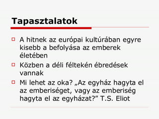 Tapasztalatok A hitnek az európai kultúrában egyre kisebb a befolyása az emberek életében Közben a déli féltekén ébredések vannak Mi lehet az oka? „Az egyház hagyta el az emberiséget, vagy az emberiség hagyta el az egyházat?” T.S. Eliot 