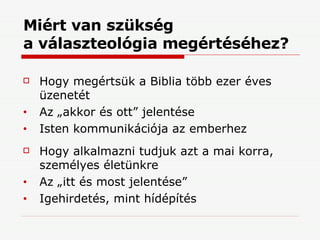 Miért van szükség  a választeológia megértéséhez? Hogy megértsük a Biblia több ezer éves üzenetét Az „akkor és ott” jelentése Isten kommunikációja az emberhez Hogy alkalmazni tudjuk azt a mai korra, személyes életünkre Az „itt és most jelentése” Igehirdetés, mint hídépítés 