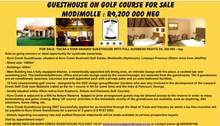 GUESTHOUSE on golf course FOR SALE
                                   MODIMOLLE : R4,200 000 neg

                                                                      GUESTH OUSE



                        FOR SALE: TGCSA 4 STAR GRADED GUESTHOUSE WITH FULL BUSINESS RIGHTS R4, 200 000 - neg
Sold as going concern or ideal opportunity for syndicate ownership.
- Koro Creek Guesthouse, situated at Koro Creek Bushveld Golf Estate, Modimolle (Nylstroom), Limpopo Province (90min drive from Jhb/Pta)
- Stand size: 1080m²
- Buildings: 450m²
- Main Building has a fully equipped kitchen, a romantically appointed loft dining area, an intimate lounge with fire place, a cocktail bar and
swimming pool. The bedroom/bathroom, office and private lounge used by the owner/manager are separate from the guestrooms. The 4 guestrooms
are air-conditioned, spacious, luxurious and well appointed each with a private patio and en-suite bathroom facilities.
- 18 hole championship golf course - designed by the DDV design group/Wonder Gardens who was also involved in the development of the Leopard
Creek Golf Club near Malelane (rated as the no 1 course in SA for some time) and the links at Fancourt, George.
- Ideally situated within 40km radius from Euphoria, Zebula and Elements Golf Courses.
- Koro Creek is adjacent to a 900 ha Nature Reserve. Subject to prior arrangement guests may be allowed access to the reserve in order to enjoy
birdwatching and game viewing. Many 'off course' activities in the immediate vicinity of the guesthouse are available, such as skydiving, 4X4
adventure, horse riding, etc.
- Koro Creek Guesthouse during 2007 successfully applied for an incentive through the Dept of Trade and Industry ito which a tax free incentive will
be payable to Koro Creek Guesthouse for a period of 3 years (3 X R187 000).
- Details regarding occupancy rate and audited financial statements will be made available to serious prospective buyers.
Visit by appointment only!!!
FOR MORE INFO ON KORO CREEK GUESTHOUSE PLS VISIT US AT www.korocreekguesthouse.co.za or contact owner @ 0824650186
 