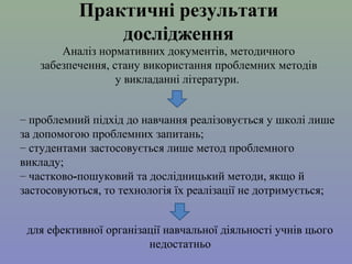 Практичні результати
дослідження
Аналіз нормативних документів, методичного 
забезпечення, стану використання проблемних методів 
у викладанні літератури. 
– проблемний підхід до навчання реалізовується у школі лише 
за допомогою проблемних запитань;
– студентами застосовується лише метод проблемного 
викладу;
– частково-пошуковий та дослідницький методи, якщо й 
застосовуються, то технологія їх реалізації не дотримується; 
для ефективної організації навчальної діяльності учнів цього 
недостатньо

 