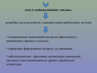 одне із найважливіших завдань:

розробка системи роботи з використання проблемних методів

• створюватиме позитивний вплив на ефективність
навчального процесу в цілому;
• сприятиме формуванню інтересу до навчання;
• забезпечуватиме ефективну активізацію навчальної
діяльності шестикласників на уроках української
літератури.

 