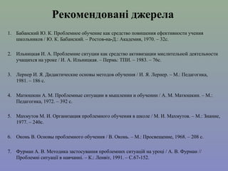 Рекомендовані джерела
1. Бабанский Ю. К. Проблемное обучение как средство повишения ефективности учения
школьников / Ю. К. Бабанский. – Ростов-на-Д.: Академия, 1970. – 32с.
2. Ильницкая И. А. Проблемние ситуции как средство активизации мислительной деятельности
учащихся на уроке / И. А. Ильницкая. – Пермь: ТПИ. – 1983. – 76с.
3. Лернер И. Я. Дидактические основы методов обучения / И. Я. Лернер. – М.: Педагогика,
1981. – 186 с.
4. Матюшкин А. М. Проблемные ситуации в мышлении и обучении / А. М. Матюшкин. – М.:
Педагогика, 1972. – 392 с.
5. Махмутов М. И. Организация проблемного обучения в школе / М. И. Махмутов. – М.: Знание,
1977. – 240с.
6. Оконь В. Основы проблемного обучения / В. Оконь. – М.: Просвещение, 1968. – 208 с.
7. Фурман А. В. Методика застосування проблемних ситуацій на уроці / А. В. Фурман //
Проблемні ситуації в навчанні. – К.: Ленвіт, 1991. – С.67-152.

 