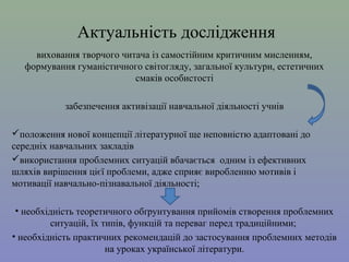 Актуальність дослідження
виховання творчого читача із самостійним критичним мисленням,
формування гуманістичного світогляду, загальної культури, естетичних
смаків особистості
забезпечення активізації навчальної діяльності учнів
положення нової концепції літературної ще неповністю адаптовані до
середніх навчальних закладів
використання проблемних ситуацій вбачається одним із ефективних
шляхів вирішення цієї проблеми, адже сприяє виробленню мотивів і
мотивації навчально-пізнавальної діяльності;
• необхідність теоретичного обґрунтування прийомів створення проблемних
ситуацій, їх типів, функцій та переваг перед традиційними;
• необхідність практичних рекомендацій до застосування проблемних методів
на уроках української літератури.

 
