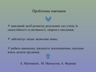Проблемне навчання

 важливий засіб розвитку розумових сил учнів, їх
самостійності та активності, творчого мислення;
 забезпечує міцне засвоєння знань;
 робить навчальну діяльність захоплюючою, оскільки
вчить долати труднощі.
А. Матюшкін, М. Махмутов, А. Фурман

 