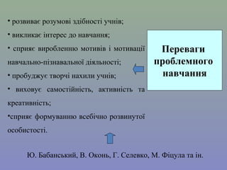 • розвиває розумові здібності учнів;
• викликає інтерес до навчання;
•  сприяє  виробленню  мотивів  і  мотивації 
навчально-пізнавальної діяльності;
• пробуджує творчі нахили учнів; 

Переваги
проблемного
навчання

•  виховує  самостійність,  активність  та 
креативність; 
•сприяє формуванню всебічно розвинутої 
особистості.
Ю. Бабанський, В. Оконь, Г. Селевко, М. Фіцула та ін.

 