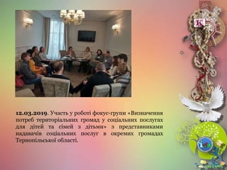 12.03.2019. Участь у роботі фокус-групи «Визначення
потреб територіальних громад у соціальних послугах
для дітей та сімей з дітьми» з представниками
надавачів соціальних послуг в окремих громадах
Тернопільської області.
 