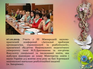 07.10.2019. Участь у ІІІ Міжнародній науково-
практичній конференції «Актуальні проблеми
ортопедагогіки, отропсихології та реабілітології»,
присвяченої 185-річчю Національного педагогічного
університету імені М.П.Драгоманова та 100-річчю
Факультету спеціальної та інклюзивної освіти, яка
відбулася відповідно до плану Міністерства освіти і
науки України 4-5 жовтня 2019 року на базі Хортицької
національної навчально реабілітаційної академії
(м. Запоріжжя).
 