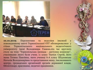 10.10.2019. Перспективи та недоліки інклюзії у
повсякденному житті Тернопільської ОТГ обговорювалися у
стінах Тернопільського національного педагогічного
університету імені Володимира Гнаюка.під час круглого
столу на тему "Тернопільська громада - доступна кожному",
учасниками якого були учень 11 класу Ткачук Сергій, його
мама Тетяна Павлівна, мати учениці 6-А класу Шідловська
Наталія Володимирівна та представники вишу, інклюзивного
центру, громадських організацій органів державної влади,
бібліотекарі, краєзнавці, медичні працівники.
 