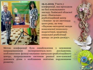 Метою конференції було ознайомлення з основними
напрацюваннями експерименталь-ного дослідження,
особливостями функці-онування навчально-реабілітаційного
центру, напрацьованою системою ранньої ком-плексної
допомоги дітям з особливими освітніми порушеннями
розвитку.
19.11.2019. Участь у
конференції, яка проходила
на базі комунального
закладу Львівської обласної
ради «Навчально-
реабілітаційний центр
«Левеня» 19-20 листопада
цього року, на тему
«Науково-методичні засади
комплексної психолого-
педагогічної, медичної,
соціальної реабілітації
центру: 20 років досвіду».
 