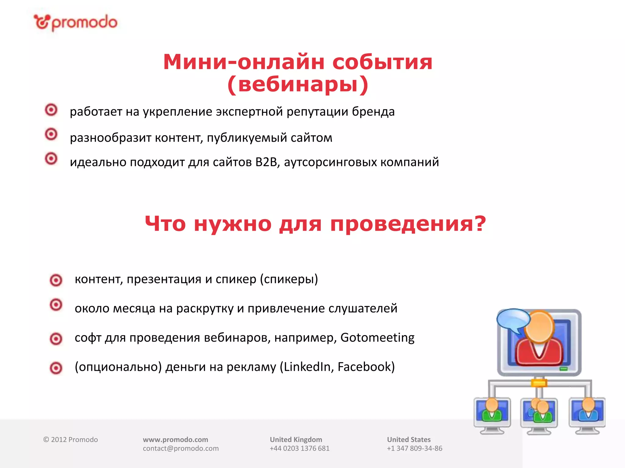 © 2012 Promodo www.promodo.com
contact@promodo.com
United Kingdom
+44 0203 1376 681
United States
+1 347 809-34-86
Мини-онлайн события
(вебинары)
работает на укрепление экспертной репутации бренда
разнообразит контент, публикуемый сайтом
идеально подходит для сайтов B2B, аутсорсинговых компаний
контент, презентация и спикер (спикеры)
Что нужно для проведения?.
около месяца на раскрутку и привлечение слушателей
софт для проведения вебинаров, например, Gotomeeting
(минимальная подписка $100)
(опционально) деньги на рекламу (LinkedIn, Facebook)
 