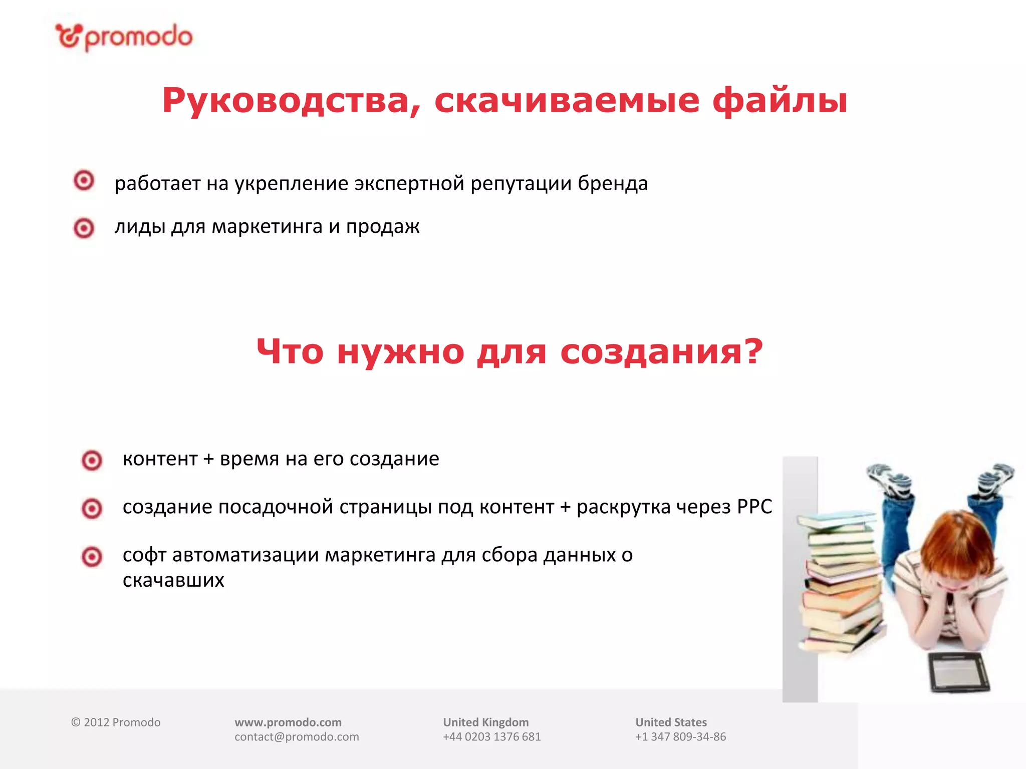 © 2012 Promodo www.promodo.com
contact@promodo.com
United Kingdom
+44 0203 1376 681
United States
+1 347 809-34-86
Руководства, скачиваемые файлы
работает на укрепление экспертной репутации бренда
лиды для маркетинга и продаж
контент + время на его создание
Что нужно для создания?.
создание посадочной страницы под контент + раскрутка через PPC
софт автоматизации маркетинга для сбора данных о
скачавших(минимальная подписка $100)
 