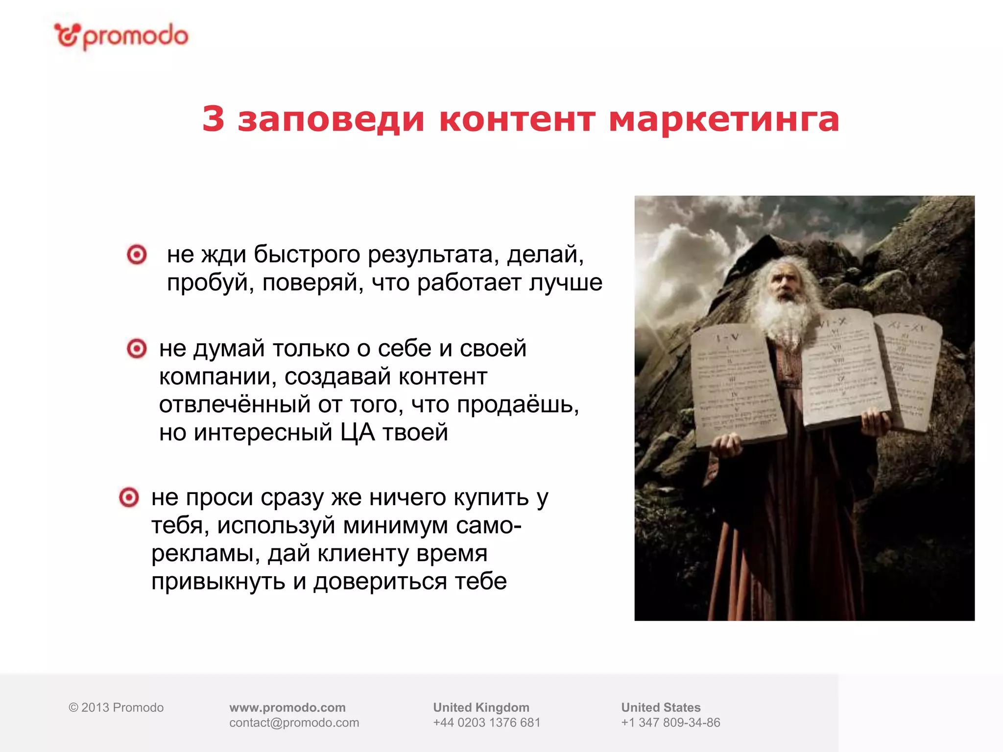 © 2013 Promodo www.promodo.com
contact@promodo.co
m
United Kingdom
+44 0203 1376 681
United States
+1 347 809-34-86
3 заповеди контент маркетинга
© 2013 Promodo www.promodo.com
contact@promodo.com
United Kingdom
+44 0203 1376 681
United States
+1 347 809-34-86
не жди быстрого результата, делай,
пробуй, поверяй, что работает лучше
не думай только о себе и своей
компании, создавай контент
отвлечѐнный от того, что продаѐшь,
но интересный ЦА твоей
не проси сразу же ничего купить у
тебя, используй минимум само-
рекламы, дай клиенту время
привыкнуть и довериться тебе
 