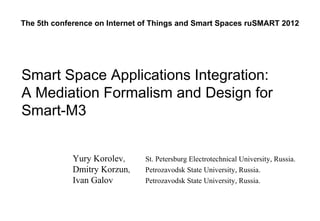 The 5th conference on Internet of Things and Smart Spaces ruSMART 2012




Smart Space Applications Integration:
A Mediation Formalism and Design for
Smart-M3


             Yury Korolev,     St. Petersburg Electrotechnical University, Russia.
             Dmitry Korzun,    Petrozavodsk State University, Russia.
             Ivan Galov        Petrozavodsk State University, Russia.
 