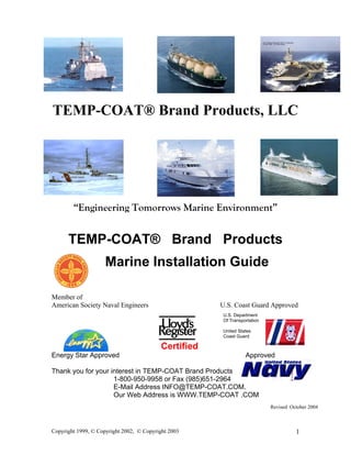 TEMP-COAT® Brand Products, LLC
“Engineering Tomorrows Marine Environment”
TEMP-COAT® Brand Products
Marine Installation Guide
Member of
American Society Naval Engineers U.S. Coast Guard Approved
Certified
Energy Star Approved Approved
U.S. Department
Of Transportation
United States
Coast Guard
Thank you for your interest in TEMP-COAT Brand Products
1-800-950-9958 or Fax (985)651-2964
E-Mail Address INFO@TEMP-COAT.COM.
Our Web Address is WWW.TEMP-COAT .COM
Revised October 2004
Copyright 1999, © Copyright 2002, © Copyright 2003 1
 