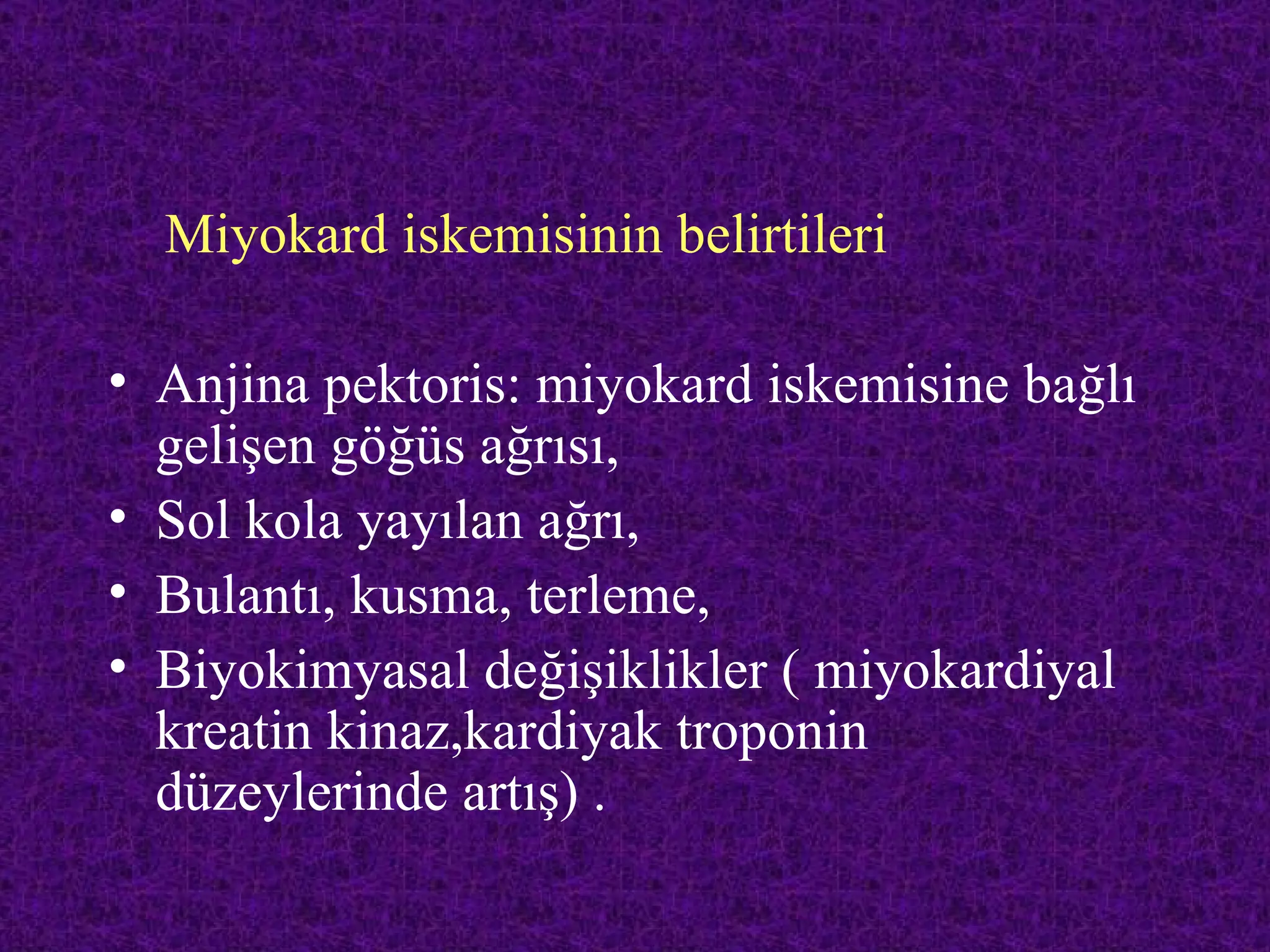 Miyokard iskemisinin belirtileri

• Anjina pektoris: miyokard iskemisine bağlı
  gelişen göğüs ağrısı,
• Sol kola yayılan ağrı,
• Bulantı, kusma, terleme,
• Biyokimyasal değişiklikler ( miyokardiyal
  kreatin kinaz,kardiyak troponin
  düzeylerinde artış) .
 