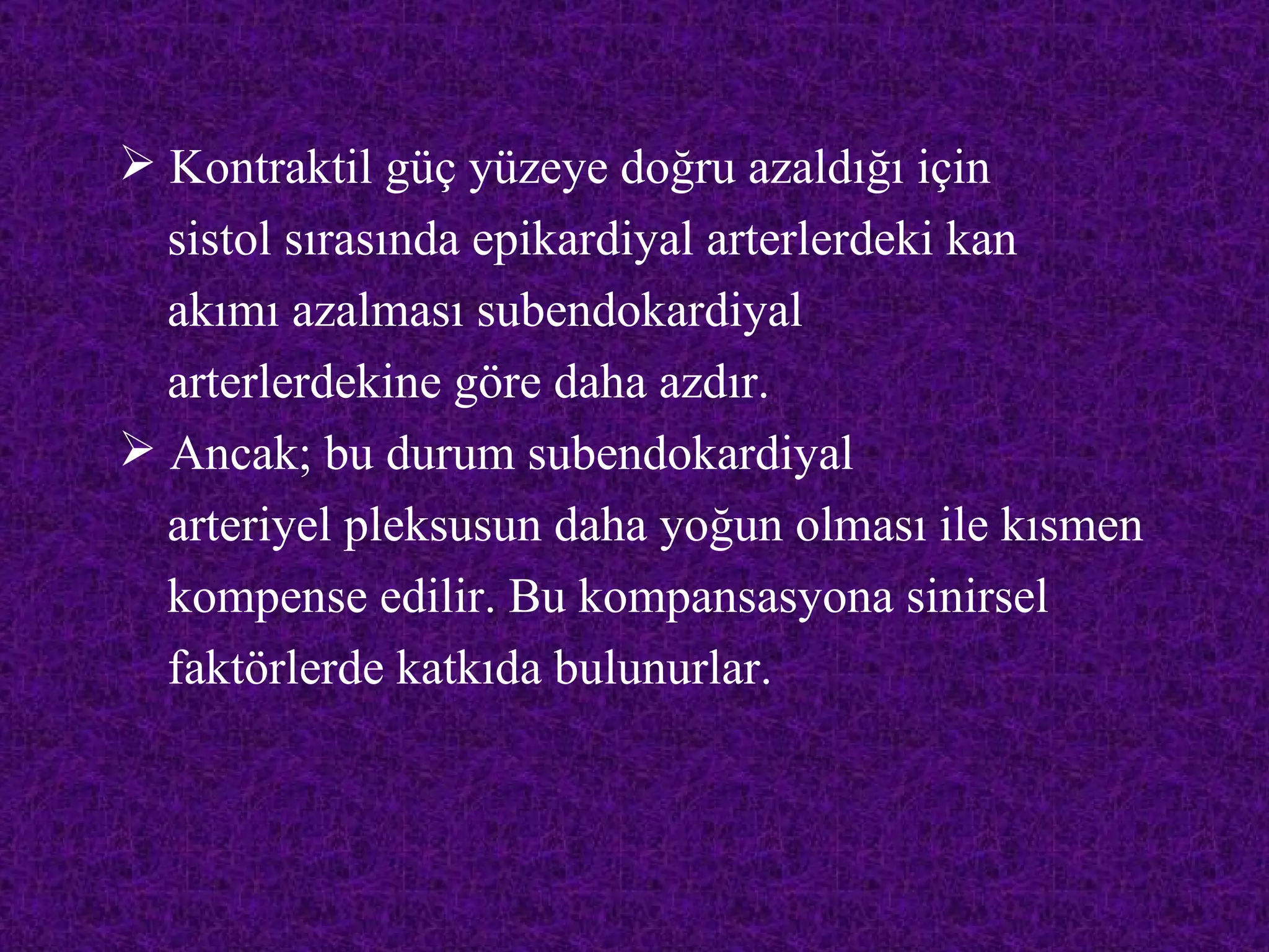  Kontraktil güç yüzeye doğru azaldığı için
  sistol sırasında epikardiyal arterlerdeki kan
  akımı azalması subendokardiyal
  arterlerdekine göre daha azdır.
 Ancak; bu durum subendokardiyal
  arteriyel pleksusun daha yoğun olması ile kısmen
  kompense edilir. Bu kompansasyona sinirsel
  faktörlerde katkıda bulunurlar.
 